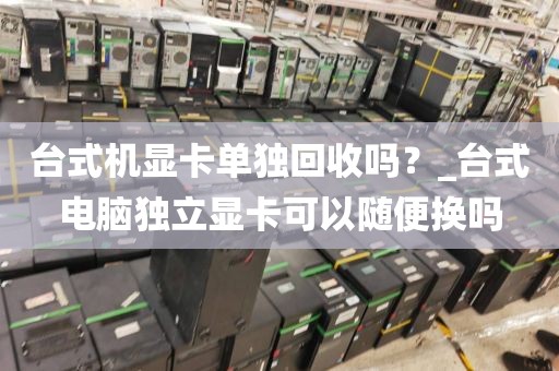 台式机显卡单独回收吗？_台式电脑独立显卡可以随便换吗