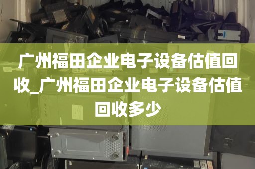 广州福田企业电子设备估值回收_广州福田企业电子设备估值回收多少