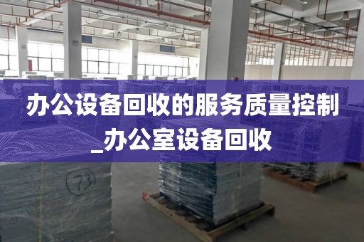 办公设备回收的服务质量控制_办公室设备回收