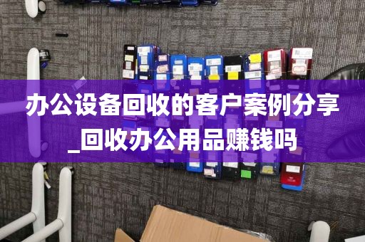 办公设备回收的客户案例分享_回收办公用品赚钱吗