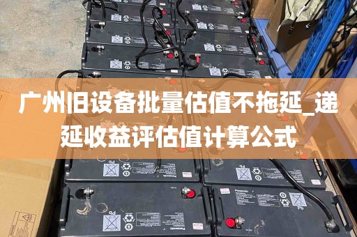 广州旧设备批量估值不拖延_递延收益评估值计算公式