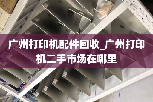 广州打印机配件回收_广州打印机二手市场在哪里