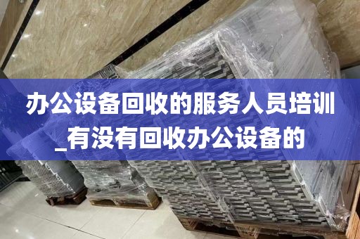 办公设备回收的服务人员培训_有没有回收办公设备的