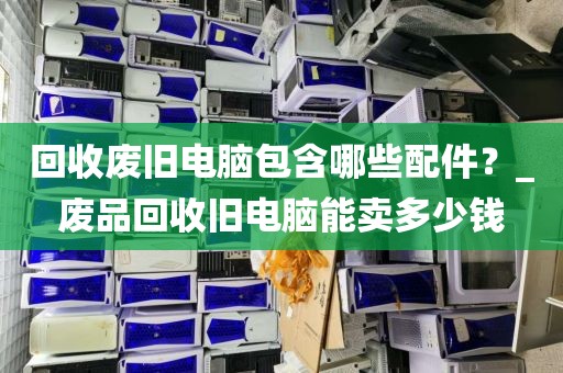 回收废旧电脑包含哪些配件？_废品回收旧电脑能卖多少钱