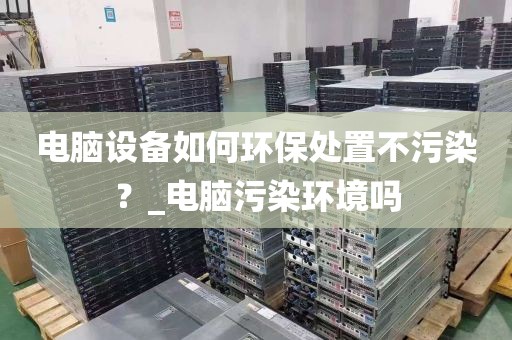 电脑设备如何环保处置不污染？_电脑污染环境吗