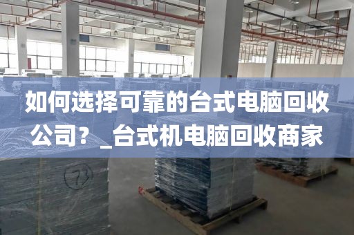 如何选择可靠的台式电脑回收公司？_台式机电脑回收商家
