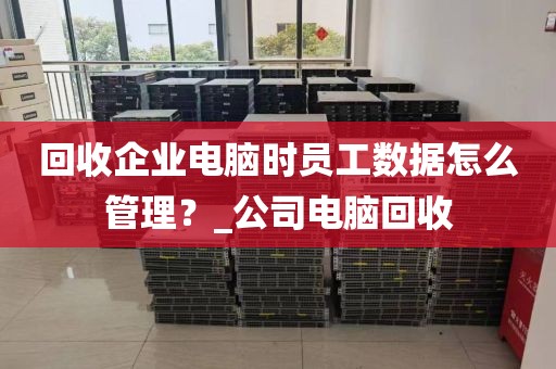 回收企业电脑时员工数据怎么管理？_公司电脑回收