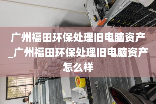 广州福田环保处理旧电脑资产_广州福田环保处理旧电脑资产怎么样