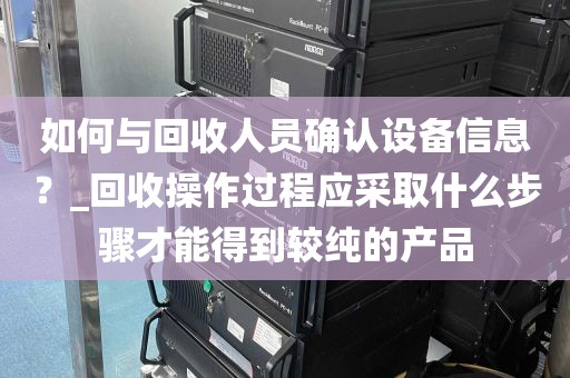 如何与回收人员确认设备信息？_回收操作过程应采取什么步骤才能得到较纯的产品
