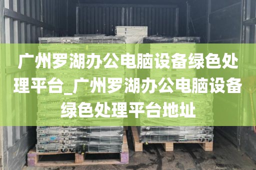 广州罗湖办公电脑设备绿色处理平台_广州罗湖办公电脑设备绿色处理平台地址