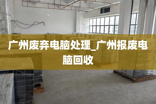 广州废弃电脑处理_广州报废电脑回收