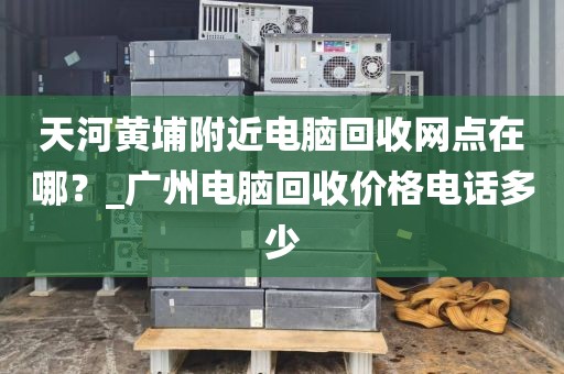 天河黄埔附近电脑回收网点在哪？_广州电脑回收价格电话多少