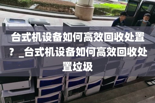台式机设备如何高效回收处置？_台式机设备如何高效回收处置垃圾