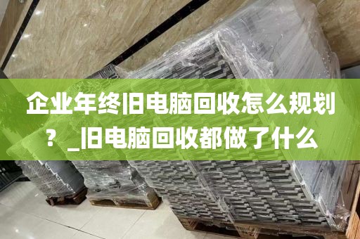 企业年终旧电脑回收怎么规划？_旧电脑回收都做了什么