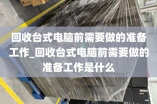 回收台式电脑前需要做的准备工作_回收台式电脑前需要做的准备工作是什么