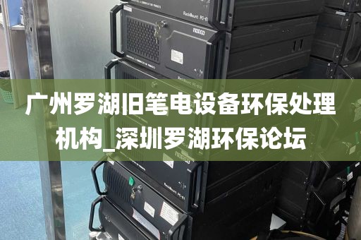 广州罗湖旧笔电设备环保处理机构_深圳罗湖环保论坛