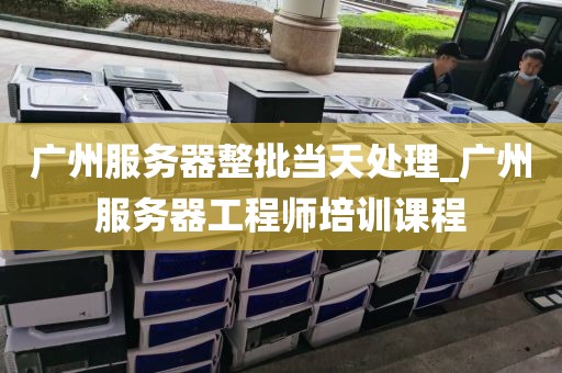 广州服务器整批当天处理_广州服务器工程师培训课程