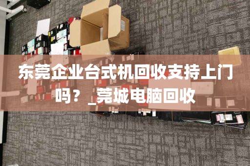 东莞企业台式机回收支持上门吗？_莞城电脑回收