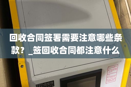 回收合同签署需要注意哪些条款？_签回收合同都注意什么