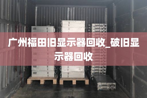 广州福田旧显示器回收_破旧显示器回收