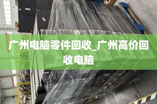 广州电脑零件回收_广州高价回收电脑