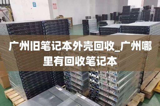 广州旧笔记本外壳回收_广州哪里有回收笔记本