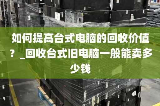 如何提高台式电脑的回收价值？_回收台式旧电脑一般能卖多少钱