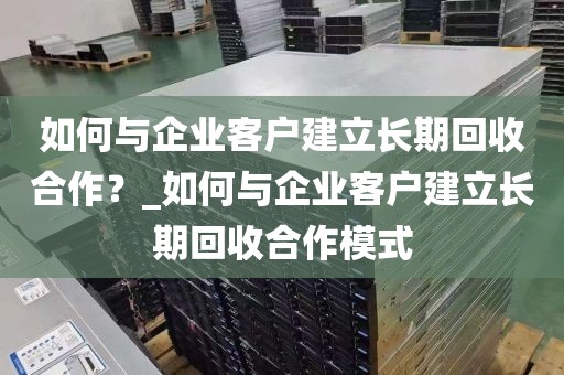 如何与企业客户建立长期回收合作？_如何与企业客户建立长期回收合作模式