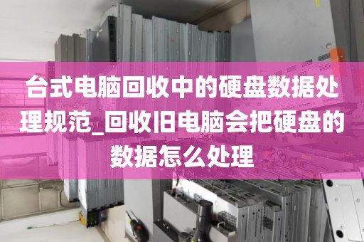 台式电脑回收中的硬盘数据处理规范_回收旧电脑会把硬盘的数据怎么处理