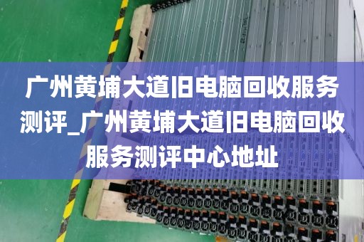 广州黄埔大道旧电脑回收服务测评_广州黄埔大道旧电脑回收服务测评中心地址