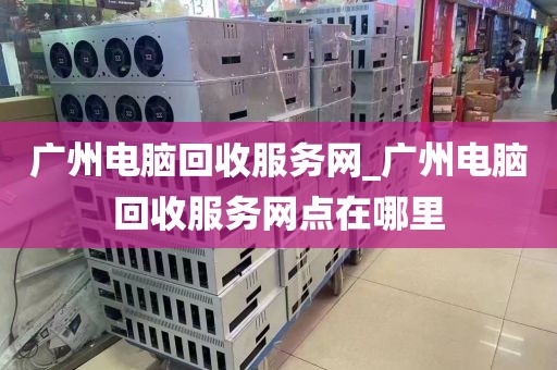 广州电脑回收服务网_广州电脑回收服务网点在哪里