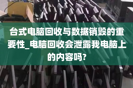 台式电脑回收与数据销毁的重要性_电脑回收会泄露我电脑上的内容吗?