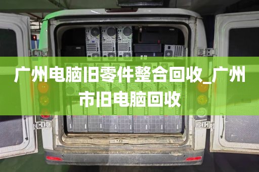 广州电脑旧零件整合回收_广州市旧电脑回收