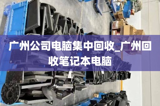 广州公司电脑集中回收_广州回收笔记本电脑