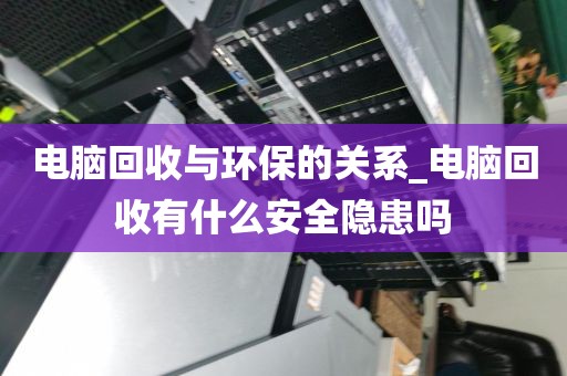 电脑回收与环保的关系_电脑回收有什么安全隐患吗