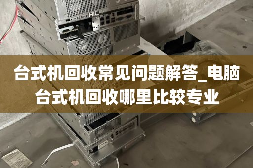 台式机回收常见问题解答_电脑台式机回收哪里比较专业