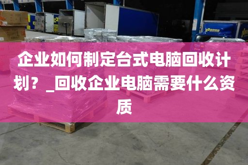 企业如何制定台式电脑回收计划？_回收企业电脑需要什么资质