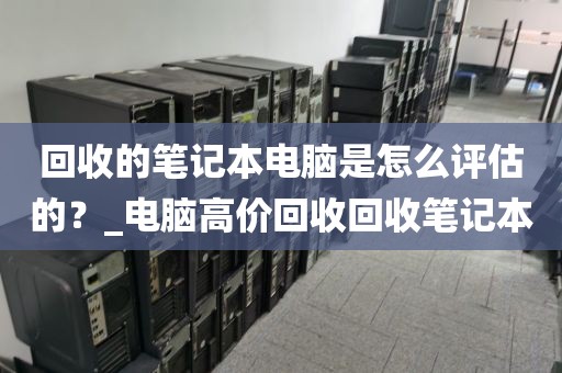 回收的笔记本电脑是怎么评估的？_电脑高价回收回收笔记本