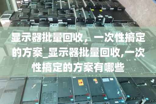 显示器批量回收，一次性搞定的方案_显示器批量回收,一次性搞定的方案有哪些