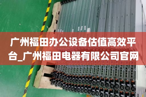 广州福田办公设备估值高效平台_广州福田电器有限公司官网