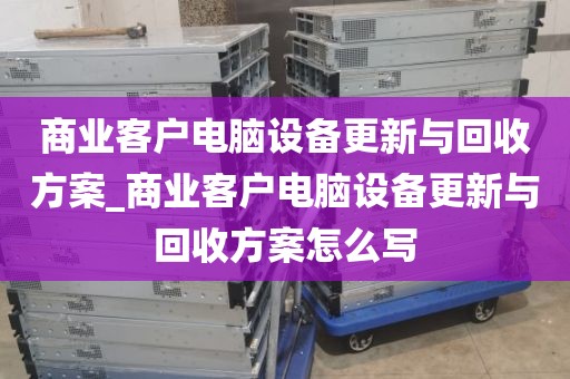 商业客户电脑设备更新与回收方案_商业客户电脑设备更新与回收方案怎么写