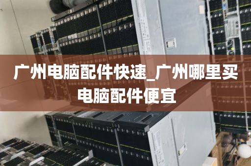 广州电脑配件快速_广州哪里买电脑配件便宜
