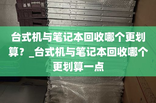 台式机与笔记本回收哪个更划算？_台式机与笔记本回收哪个更划算一点