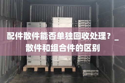配件散件能否单独回收处理？_散件和组合件的区别