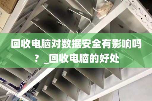 回收电脑对数据安全有影响吗？_回收电脑的好处