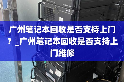 广州笔记本回收是否支持上门？_广州笔记本回收是否支持上门维修