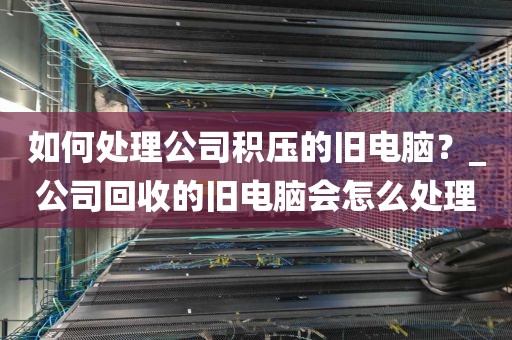 如何处理公司积压的旧电脑？_公司回收的旧电脑会怎么处理