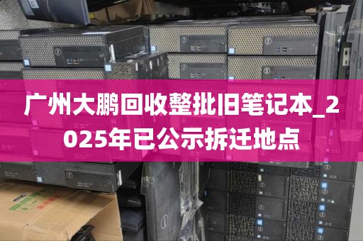 广州大鹏回收整批旧笔记本_2025年已公示拆迁地点