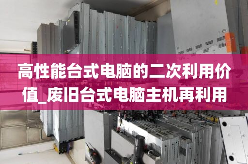 高性能台式电脑的二次利用价值_废旧台式电脑主机再利用