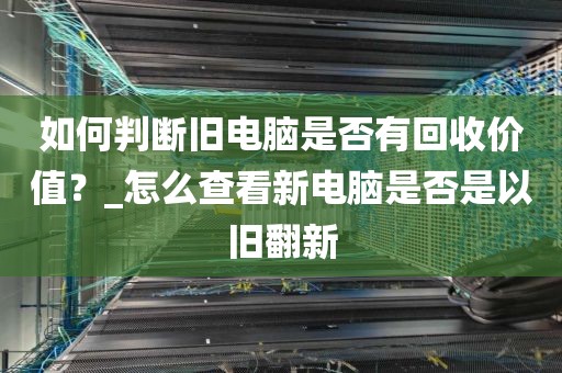 如何判断旧电脑是否有回收价值？_怎么查看新电脑是否是以旧翻新